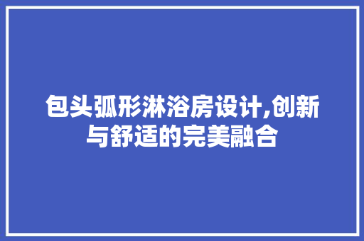 包头弧形淋浴房设计,创新与舒适的完美融合