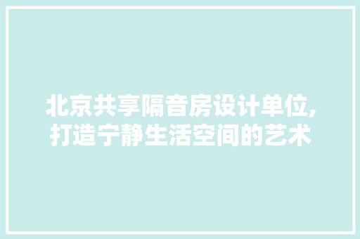 北京共享隔音房设计单位,打造宁静生活空间的艺术