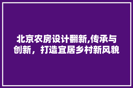 北京农房设计翻新,传承与创新，打造宜居乡村新风貌