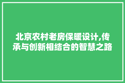北京农村老房保暖设计,传承与创新相结合的智慧之路