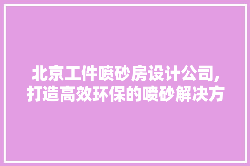 北京工件喷砂房设计公司,打造高效环保的喷砂解决方法