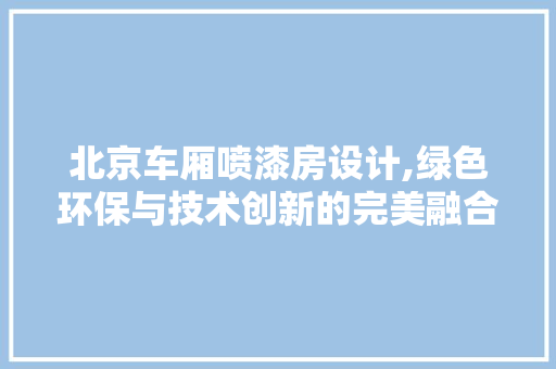 北京车厢喷漆房设计,绿色环保与技术创新的完美融合
