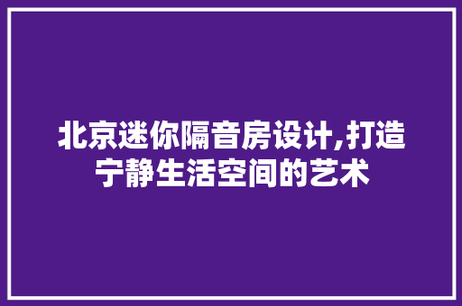 北京迷你隔音房设计,打造宁静生活空间的艺术