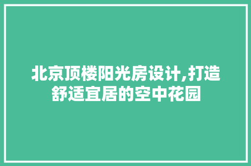 北京顶楼阳光房设计,打造舒适宜居的空中花园