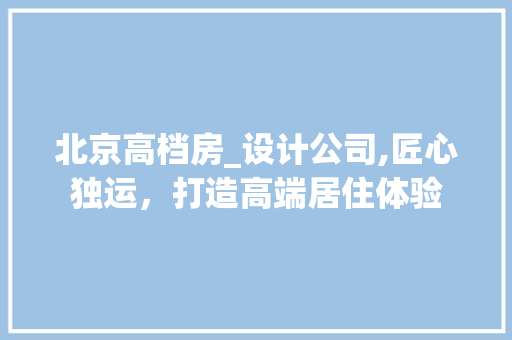 北京高档房_设计公司,匠心独运，打造高端居住体验