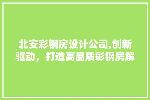 北安彩钢房设计公司,创新驱动，打造高品质彩钢房解决方法