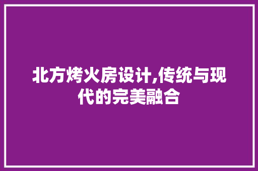 北方烤火房设计,传统与现代的完美融合
