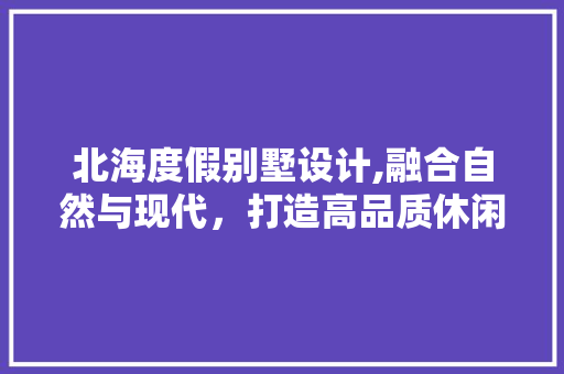北海度假别墅设计,融合自然与现代，打造高品质休闲居所