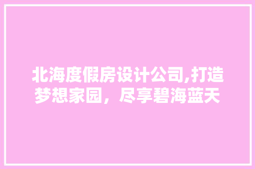 北海度假房设计公司,打造梦想家园，尽享碧海蓝天