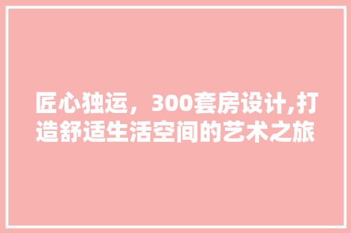 匠心独运，300套房设计,打造舒适生活空间的艺术之旅