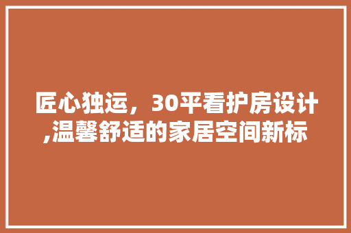 匠心独运，30平看护房设计,温馨舒适的家居空间新标杆
