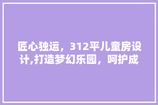 匠心独运，312平儿童房设计,打造梦幻乐园，呵护成长时光