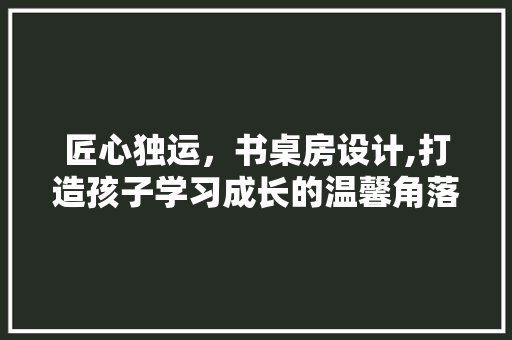 匠心独运，书桌房设计,打造孩子学习成长的温馨角落