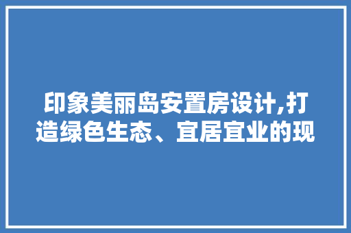 印象美丽岛安置房设计,打造绿色生态、宜居宜业的现代社区