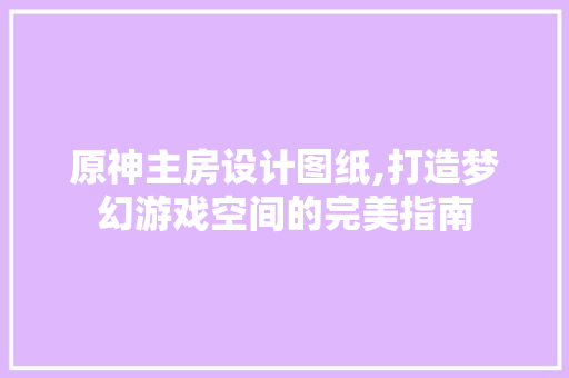 原神主房设计图纸,打造梦幻游戏空间的完美指南