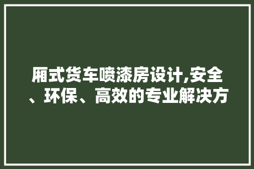 厢式货车喷漆房设计,安全、环保、高效的专业解决方法