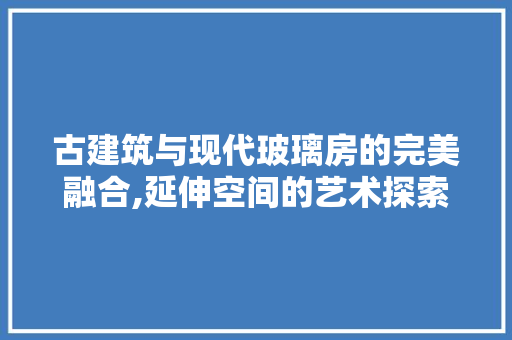 古建筑与现代玻璃房的完美融合,延伸空间的艺术探索
