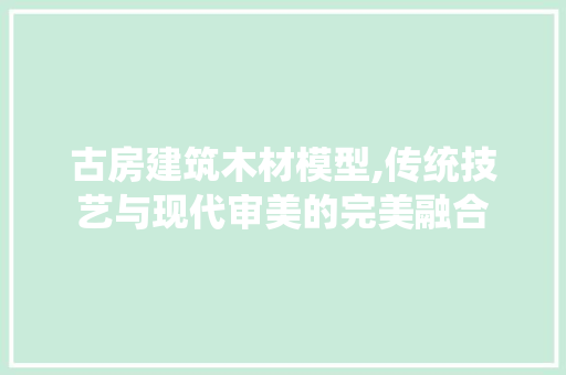 古房建筑木材模型,传统技艺与现代审美的完美融合