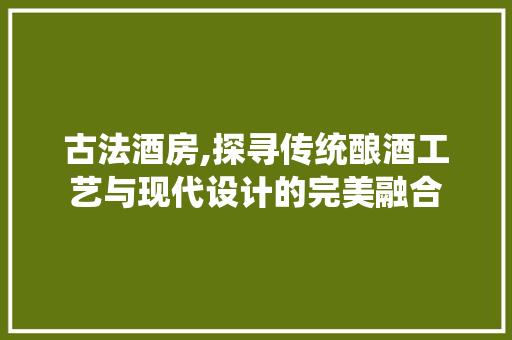 古法酒房,探寻传统酿酒工艺与现代设计的完美融合