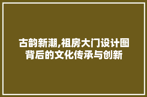 古韵新潮,祖房大门设计图背后的文化传承与创新