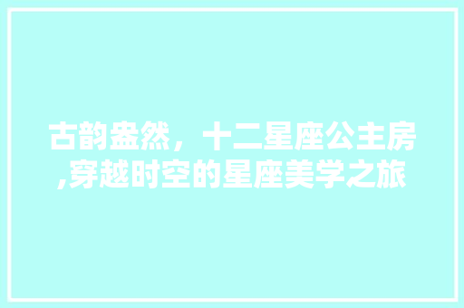 古韵盎然，十二星座公主房,穿越时空的星座美学之旅