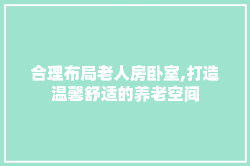 合理布局老人房卧室,打造温馨舒适的养老空间