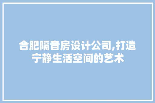 合肥隔音房设计公司,打造宁静生活空间的艺术