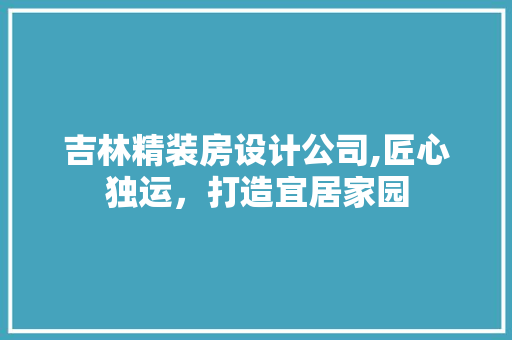 吉林精装房设计公司,匠心独运，打造宜居家园
