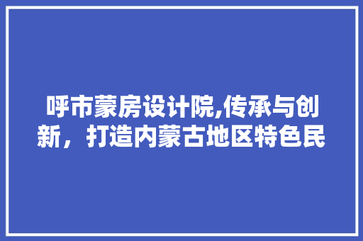 呼市蒙房设计院,传承与创新，打造内蒙古地区特色民居设计典范