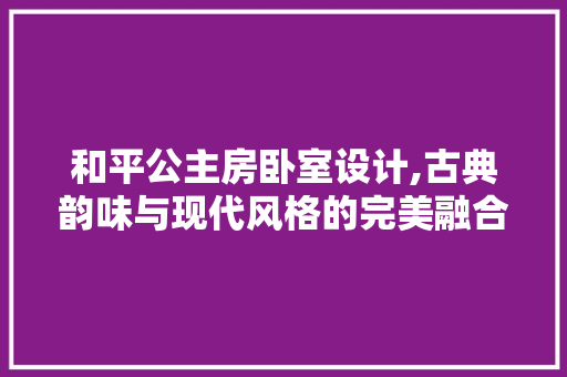 和平公主房卧室设计,古典韵味与现代风格的完美融合