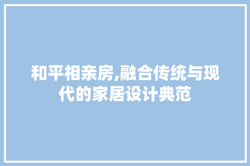和平相亲房,融合传统与现代的家居设计典范
