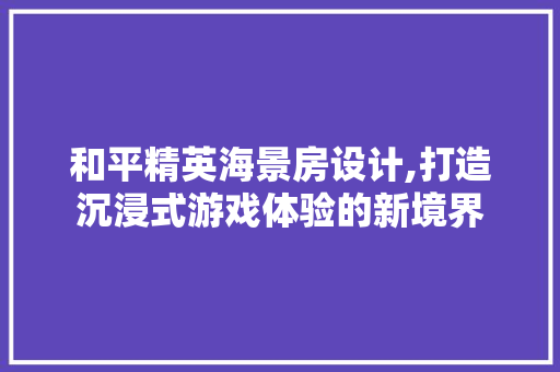 和平精英海景房设计,打造沉浸式游戏体验的新境界