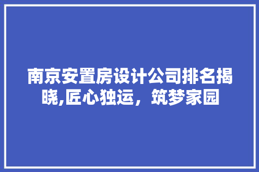 南京安置房设计公司排名揭晓,匠心独运，筑梦家园