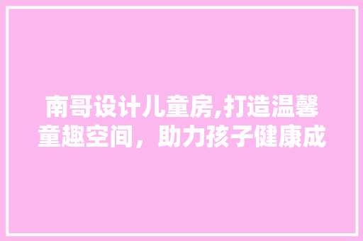 南哥设计儿童房,打造温馨童趣空间，助力孩子健康成长
