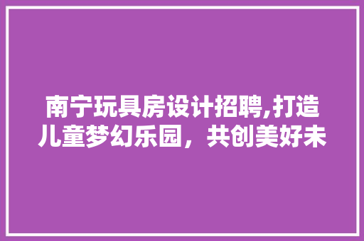 南宁玩具房设计招聘,打造儿童梦幻乐园，共创美好未来