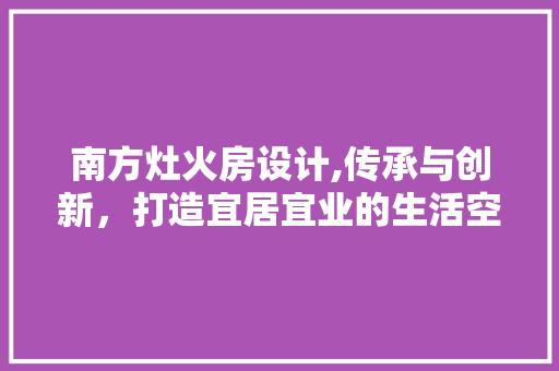 南方灶火房设计,传承与创新，打造宜居宜业的生活空间