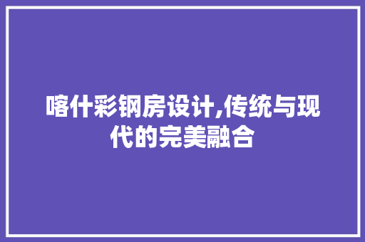 喀什彩钢房设计,传统与现代的完美融合