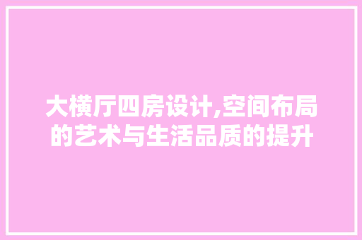 大横厅四房设计,空间布局的艺术与生活品质的提升