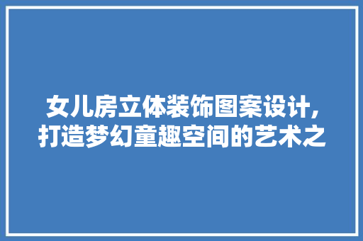 女儿房立体装饰图案设计,打造梦幻童趣空间的艺术之旅