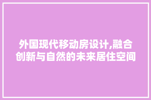 外国现代移动房设计,融合创新与自然的未来居住空间
