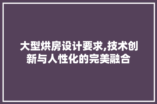 大型烘房设计要求,技术创新与人性化的完美融合