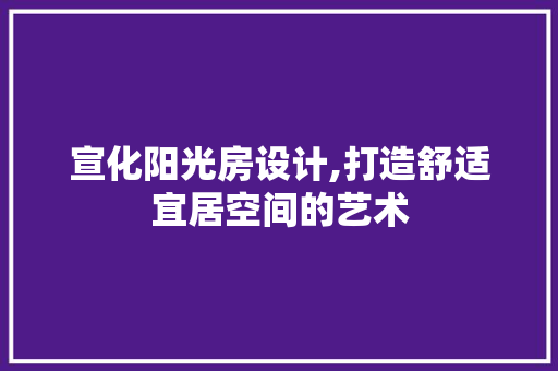 宣化阳光房设计,打造舒适宜居空间的艺术