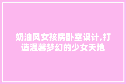 奶油风女孩房卧室设计,打造温馨梦幻的少女天地