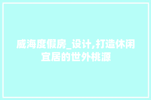 威海度假房_设计,打造休闲宜居的世外桃源