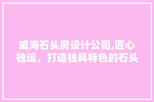威海石头房设计公司,匠心独运，打造独具特色的石头建筑之美