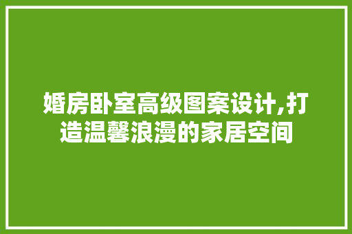 婚房卧室高级图案设计,打造温馨浪漫的家居空间