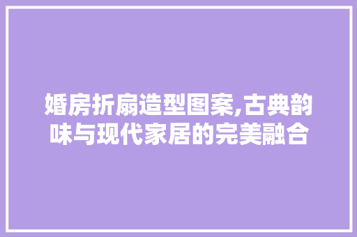 婚房折扇造型图案,古典韵味与现代家居的完美融合