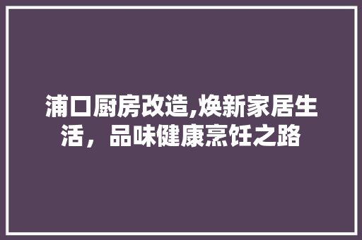 浦口厨房改造,焕新家居生活，品味健康烹饪之路