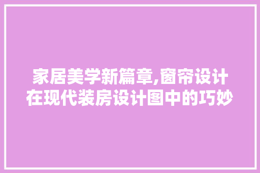 家居美学新篇章,窗帘设计在现代装房设计图中的巧妙布局