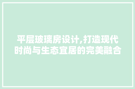 平层玻璃房设计,打造现代时尚与生态宜居的完美融合